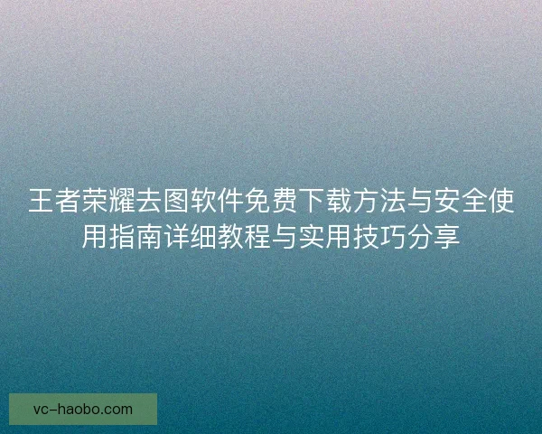 王者荣耀去图软件免费下载方法与安全使用指南详细教程与实用技巧分享 王者荣耀去图软件免费下载方法与安全使用指南详细教程与实用技巧分享