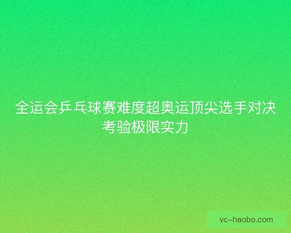 全运会乒乓球赛难度超奥运顶尖选手对决考验极限实力
