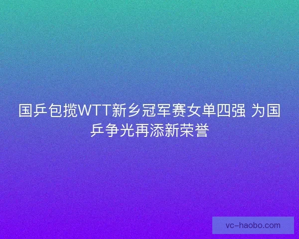国乒包揽WTT新乡冠军赛女单四强 为国乒争光再添新荣誉