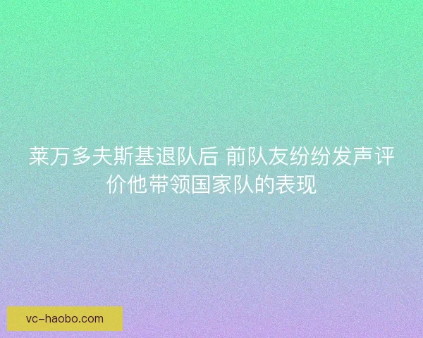 莱万多夫斯基退队后 前队友纷纷发声评价他带领国家队的表现