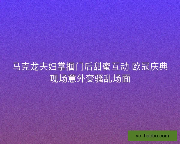 马克龙夫妇掌掴门后甜蜜互动 欧冠庆典现场意外变骚乱场面
