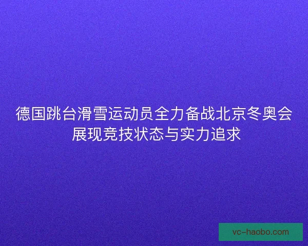 德国跳台滑雪运动员全力备战北京冬奥会 展现竞技状态与实力追求