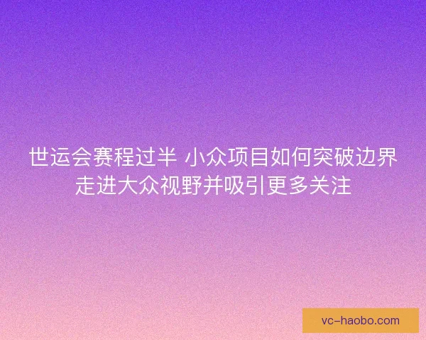 世运会赛程过半 小众项目如何突破边界走进大众视野并吸引更多关注 世运会赛程过半 小众项目如何突破边界走进大众视野并吸引更多关注