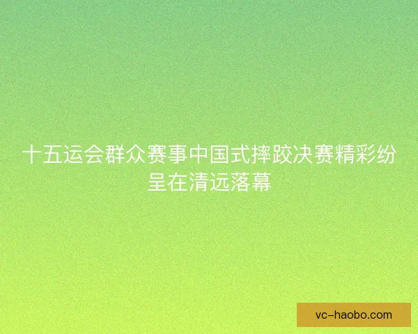 十五运会群众赛事中国式摔跤决赛精彩纷呈在清远落幕 十五运会群众赛事中国式摔跤决赛精彩纷呈在清远落幕